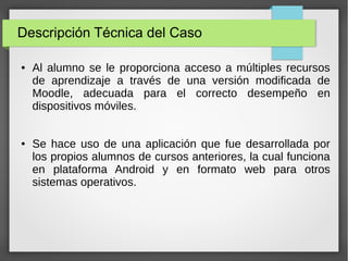 Descripción Técnica del Caso
●

●

Al alumno se le proporciona acceso a múltiples recursos
de aprendizaje a través de una versión modificada de
Moodle, adecuada para el correcto desempeño en
dispositivos móviles.
Se hace uso de una aplicación que fue desarrollada por
los propios alumnos de cursos anteriores, la cual funciona
en plataforma Android y en formato web para otros
sistemas operativos.

 
