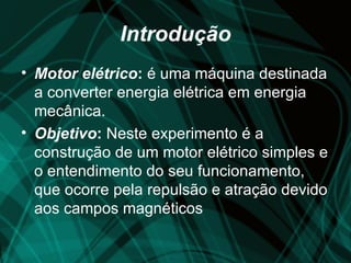 Introdução
• Motor elétrico: é uma máquina destinada
  a converter energia elétrica em energia
  mecânica.
• Objetivo: Neste experimento é a
  construção de um motor elétrico simples e
  o entendimento do seu funcionamento,
  que ocorre pela repulsão e atração devido
  aos campos magnéticos
 