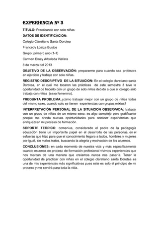 EXPERIENCIA Nº 3
TITULO: Practicando con solo niñas
DATOS DE IDENTIFICACION:
Colegio Claretiano Santa Dorotea
Francedy Loaiza Bustos
Grupo: primero uno (1-1)
Carmen Diney Arboleda Viafara
8 de marzo del 2013
OBJETIVO DE LA OBSERVACIÓN: prepararme para cuando sea profesora
en ejercicio y trabaje con solo niñas.
REGISTRO DESCRIPTIVO DE LA SITUACION: En el colegio claretiano santa
Dorotea, en el cual me tocaron las prácticas de este semestre 3 tuve la
oportunidad de hacerlo con un grupo de solo niñas debido a que el colegio solo
trabaja con niñas (sexo femenino).
PREGUNTA PROBLEMA:¿cómo trabajar mejor con un grupo de niñas todas
del mismo sexo, cuando solo se tienen experiencias con grupos mixtos?
INTERPRETACIÓN PERSONAL DE LA SITUACION OBSERVADA: trabajar
con un grupo de niñas de un mismo sexo, es algo complejo pero gratificante
porque me brinda nuevas oportunidades para conocer experiencias que
enriquezcan mi proceso de formación.
SOPORTE TEORICO: comenius, considerado el padre de la pedagogía
educación tiene un importante papel en el desarrollo de las personas, en el
esfuerzo que hizo para que el conocimiento llegara a todos, hombres y mujeres
por igual, sin malos tratos, buscando la alegría y motivación de los alumnos.
CONCLUSIONES: en cada momento de nuestra vida y más específicamente
cuando estamos en proceso de formación profesional vivimos experiencias que
nos marcan de una manera que creíamos nunca nos pasaría. Tener la
oportunidad de practicar con niñas en el colegio claretiano santa Dorotea es
una de mis experiencias más significativas pues este es solo el principio de mi
proceso y me servirá para toda la vida.
 