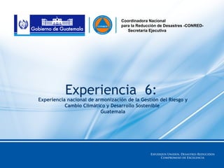 Coordinadora Nacional
                                   para la Reducción de Desastres -CONRED-
                                      Secretaría Ejecutiva




           Experiencia 6:
Experiencia nacional de armonización de la Gestión del Riesgo y
           Cambio Climático y Desarrollo Sostenible
                          Guatemala
 