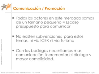 Comunicación / Promoción Todos los actores en este mercado somos de un tamaño pequeño = Escaso presupuesto para comunicar No existen subvenciones  para estos temas, ni vía ICEX ni vía Turismo Con las bodegas necesitamos mas comunicación, incrementar el dialogo y mayor complicidad. 