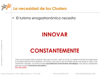 La necesidad de los Clusters El turismo enogastronómico necesita INNOVAR CONSTANTEMENTE “ Creo que el turismo está en posición clave para co-crear y para el uso de un modelo horizontal de colaboración. Es la propia dinámica de los destinos y el turismo; otra cosa es que el modelo actual no lo ponga en valor. A las condiciones naturales, se suman la actual  necesidad de reconversión   estratégica . Dos buenos ingredientes para que surja la  innovacion disruptiva .” EDU WILLIAMS 
