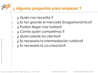 ¿ Algunas preguntas para empezar ? ¿ Quien nos necesita ? ¿ Es tan grande el mercado Enogastronómico? ¿ Podían llegar mas turistas? ¿ Contra quien competimos ? ¿ Quien pierde los clientes?  ¿ Es necesaria la intermediación turística? ¿ Es necesaria la co-creación? 