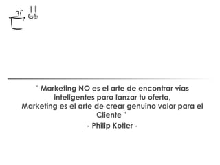 " Marketing NO es el arte de encontrar vías inteligentes para lanzar tu oferta, Marketing es el arte de crear genuino valor para el Cliente "  - Philip Kotler - 