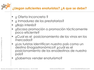 ¿Llegan suficientes enoturistas? ¿A que se debe? ¿ Oferta Inconcreta ? ¿ Inmadurez de los prestatarios? ¿Bajo interés? ¿Escasa promoción o promoción tácticamente poco eficiente? ¿Cual es el  posicionamiento de los vinos en los mercados? ¿Los turistas Identifican nuestro país como un destino Enogastronómico? ¿cuál es el posicionamiento de los enodestinos de nuestro país? ¿Sabemos vender enoturismo? 