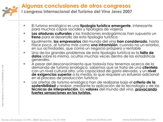 Algunas conclusiones de otros congresos I congreso internacional del Turismo del Vino Jerez 2007 El turismo enológico es una  tipología turística emergente , interesante para muchas capas sociales y tipologías de viajeros Las ataduras culturales  y las tradiciones endogámicas han supuesto un  freno  para el desarrollo de esta tipología turística Igualmente,  los empresarios  del mundo del vino  han considerado , hasta hace poco, al turismo más como  una intromisión , cuando no un estorbo, en sus actividades, que como un negocio próspero y rentable Uno de los grandes problemas de esta tipología turística es la  falta de datos  sobre la misma, ocultos muchas veces dentro de las estadísticas generales. A pesar del desconocimiento que todavía hoy tenemos acerca de la demanda de turismo enológico, sabemos que se trata de una  clientela  con un nivel cultural alto, una capacidad de gasto elevada, y un  nivel de exigencias superior  a la media, lo que requiere un esfuerzo adicional en el proceso de producción turística Las ofertas de turismo enológico han de realizarse bajo el  criterio de la sostenibilidad  y realzar, mediante la aplicación de la tecnología y de las  técnicas de interpretación , los  valores  del mundo del vino,  provocando fuertes sensaciones en los turistas. 