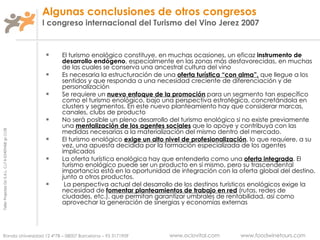 Algunas conclusiones de otros congresos I congreso internacional del Turismo del Vino Jerez 2007 El turismo enológico constituye, en muchas ocasiones, un eficaz  instrumento de desarrollo endógeno , especialmente en las zonas más desfavorecidas, en muchas de las cuales se conserva una ancestral cultura del vino Es necesaria la estructuración de una  oferta turística “con alma”,  que llegue a los sentidos y que responda a una necesidad creciente de diferenciación y de personalización Se requiere un  nuevo enfoque de la promoción  para un segmento tan específico como el turismo enológico, bajo una perspectiva estratégica, concretándola en clusters y segmentos. En este nuevo planteamiento hay que considerar marcas, canales, clubs de producto No será posible un pleno desarrollo del turismo enológico si no existe previamente una  mentalización de los agentes sociales  que lo apoye y contribuya con las medidas necesarias a la materialización del mismo dentro del mercado.  El turismo enológico  exige un alto nivel de profesionalización , lo que requiere, a su vez, una apuesta decidida por la formación especializada de los agentes implicados La oferta turística enológica hay que entenderla como una  oferta integrada . El turismo enológico puede ser un producto en sí mismo, pero su trascendental importancia está en la oportunidad de integración con la oferta global del destino, junto a otros productos. La perspectiva actual del desarrollo de los destinos turísticos enológicos exige la necesidad de  fomentar planteamientos de trabajo en red  (rutas, redes de ciudades, etc.), que permitan garantizar umbrales de rentabilidad, así como aprovechar la generación de sinergias y economías externas 