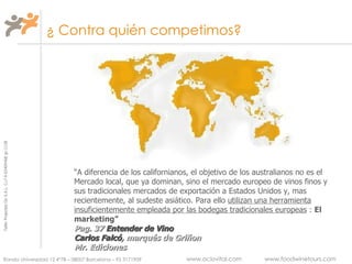 ¿ Contra quién competimos? “ A diferencia de los californianos, el objetivo de los australianos no es el Mercado local, que ya dominan, sino el mercado europeo de vinos finos y sus tradicionales mercados de exportación a Estados Unidos y, mas recientemente, al sudeste asiático. Para ello  utilizan una herramienta   insuficientemente empleada por las bodegas tradicionales europeas  :  El marketing” Pag. 37  Entender de Vino   Carlos Falcó , marqués de Griñon Mr. Ediciones 