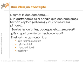 Una idea,un concepto Si somos lo que comemos….. Si la gastronomía es el paisaje que contemplamos llevado al plato (el lienzo) y los cocineros sus pintores…. Son los restaurantes, bodegas, etc… ¿museos? ¿ Es la gastronomía un hecho cultural? Es el turismo gastronómico  ¿un turismo cultural?  ¿Sostenible? ?ecoturístico? ¿activo? 