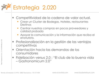 Estrategia  2.020 Competitividad de la cadena de valor actual.  Crear un Cluster de Bodegas, Hoteles, restaurantes  Destinos Centrar nuestras compras en pocos proveedores y calidad probada Apoyar la comunicación y la información que reciba el enoturista. Profesionalización en la gestión de las ventajas competitivas Orientación hacia las demandas de los consumidores Fidelización versus 2.0 : “El club de la buena vida – Gastronomicum 2.0” 