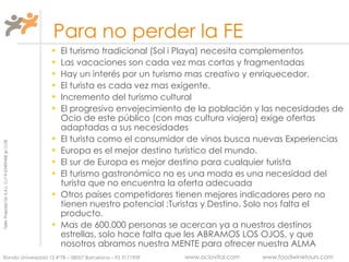   Para no perder la FE El turismo tradicional (Sol i Playa) necesita complementos Las vacaciones son cada vez mas cortas y fragmentadas Hay un interés por un turismo mas creativo y enriquecedor. El turista es cada vez mas exigente. Incremento del turismo cultural El progresivo envejecimiento de la población y las necesidades de Ocio de este público (con mas cultura viajera) exige ofertas adaptadas a sus necesidades El turista como el consumidor de vinos busca nuevas Experiencias Europa es el mejor destino turístico del mundo. El sur de Europa es mejor destino para cualquier turista El turismo gastronómico no es una moda es una necesidad del turista que no encuentra la oferta adecuada  Otros países competidores tienen mejores indicadores pero no tienen nuestro potencial :Turistas y Destino. Solo nos falta el producto. Mas de 600.000 personas se acercan ya a nuestros destinos estrellas, solo hace falta que les ABRAMOS LOS OJOS, y que nosotros abramos nuestra MENTE para ofrecer nuestra ALMA 
