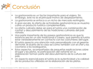 Conclusión La gastronomía es un factor importante para el viajero. Sin embargo, este no es el principal motivo de desplazamiento. La gastronomía se enfoca a un nicho de mercado restringido. A gran escala, la oferta de actividades gastronómicas se muestra como un producto turístico complementario. La oferta culinaria debe ser para el turista una combinación de confort y descubrimiento de las tradiciones culinarias del país visitado. Una parte importante de los paseos gastronómicos es que la estancia sea en un sitio tradicional o casero, que permita al turista estar verdaderamente en contacto con las costumbres del lugar. El turista aprecia una atención más personalizada con el gerente del hotel, el dueño de la casa así como también con el chef y los cocineros o los bodegueros. Estos aspectos, acompañados de pequeñas explicaciones sobre el lugar y los platos, la participación del visitante en su elaboración forman parte del descubrimiento de la cultura del país. Un aspecto esencial para el turista es la autenticidad y la calidad de los productos utilizados en la elaboración de los platos. 
