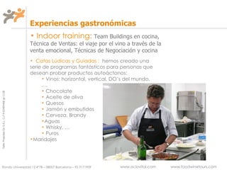 Indoor training:   Team Buildings en cocina, Técnica de Ventas: el viaje por el vino a través de la venta emocional, Técnicas de Negociación y cocina Experiencias gastronómicas Catas  Lúdicas y Guiadas  :   hemos creado una serie de programas fantásticos para personas que desean probar productos autoáctonos: Vinos: horizontal, vertical, DO’s del mundo,…. Chocolate Aceite de oliva Quesos Jamón y embutidos Cerveza, Brandy Aguas Whisky, … Puros Maridajes 