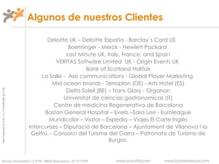 Deloitte UK – Deloitte España - Barclay’s Card US  Boehringer - Merck - Hewlett Packard  Last Minute UK, Italy, France, and Spain VERITAS Software Limited  UK - Origin Events UK  Bank of Scotland Halifax La Salle -  Axis communications - Global Player Marketing  Mid ocean brands - Terraplan (DE) - Arts Hotel (ES) Delta Soleil (BE) – Trans Glory - Organon Universitat de ciencias gastronomicas (IT) Centre de medicina Regenerativa de Barcelona Boston General Hospital – Everis –Sara Lee - Euroleague Mundicolor – Viator – Expedia – Viajes El Corte Inglés Intercurises – Diputació de Barcelona – Ajuntament de Vilanova I la Geltrú, - Consorci del Turisme del Garra – Patronato de Turismo de Burgos. Algunos de nuestros Clientes 