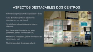 ASPECTOS DESTACABLES DOS CENTROS
Rotación dos períodos lectivos (ciclos de 6 días)
Aulas de materia/profesor (os alumnos
desprázanse, non o profesor).
Variedade de actividades extracurriculares
ofertadas.
Importante dotación material das aulas
(ordenador, canón, biblioteca de aula).
Metodoloxía participativa, grande importancia da
comunicación oral.
Máximo respecto á diversidade cultural.
 