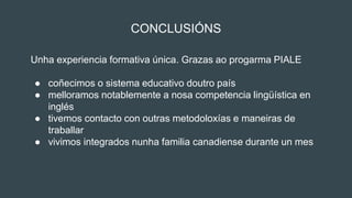 CONCLUSIÓNS
Unha experiencia formativa única. Grazas ao progarma PIALE
● coñecimos o sistema educativo doutro país
● melloramos notablemente a nosa competencia lingüística en
inglés
● tivemos contacto con outras metodoloxías e maneiras de
traballar
● vivimos integrados nunha familia canadiense durante un mes
 