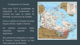 A integración en Canadá
Este curso 2015 a modalidade de
integración do profesorado en
Canadá tivo lugar na cidade de
Montreal, na provincia de Quebec.
Como é sabido en Canadá hai dúas
linguas oficiais, inglés e francés.
Os distritos escolares están
repartidos segundo liñas
lingüísticas.
Nós estivemos integrados no Lester
B. Pearson School Board, un dos
máis extensos de Montreal.
 