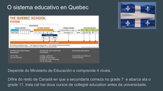 O sistema educativo en Quebec
Depende do Ministerio de Educación e comprende 4 niveis.
Difire do resto de Canadá en que a secundaria comeza no grade 7 e abarca ata o
grade 11, trala cal hai dous cursos de collegial education antes da universidade.
 