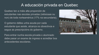 A educación privada en Quebec
Quebec ten a máis alta proporción de
estudantes nas escolas privadas (relixiosas ou
non) de toda norteamérica (17% na secundaria).
O goberno dálles unha axuda por cada
estudante que asiste, alcanza os obxectivos e
segue as prescripcións do goberno.
Para entrar nunha escola privada o alumnado
debe pasar un exame de ingreso e acreditar bos
antecedentes escolares.
 
