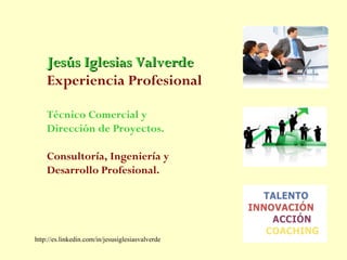 Jesús Iglesias Valverde
    Experiencia Profesional

    Técnico Comercial y
    Dirección de Proyectos.

    Consultoría, Ingeniería y
    Desarrollo Profesional.




http://es.linkedin.com/in/jesusiglesiasvalverde
 