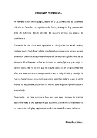 EXPERIENCIA PROFESIONAL.
Mi nombrees RosembergLópez, laboro en la I.E.Veinticuatro deDiciembre
ubicada en Currulao corregimiento de Turbo, Antioquia. Soy docente del
área de Artística, donde atiendo de manera directa los grados de
bachillerato.
El común de mis clases está apoyadas en dibujos hechos en el tablero,
copias y block. En el desarrollado mis clases hacemos uso depintura y otros
elementos artísticos que propenden por el aprendizajesignificativo de los
alumnos. Al reflexionar sobre los tendencias pedagógicas y gran auge no
solo el alcanzado ya, sino el que se calcula alcanzara en los próximos tres
años me veo evocado y comprometido en la adquisición y manejo de
nuevas herramientas informáticas que me permitan estar a la par o por lo
menos no descontextualizado de las misma para mejorar y potencializar el
aprendizaje.
Finalmente, se hace necesario hoy más que ayer innovar la practica
educativa frete a una población que está constantemente adaptándose a
las nuevas tecnología y exigiendo transformación de formas y métodos.
Rosemberg Lopez.
 