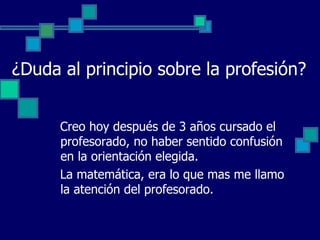 ¿Duda al principio sobre la profesión?


      Creo hoy después de 3 años cursado el
      profesorado, no haber sentido confusión
      en la orientación elegida.
      La matemática, era lo que mas me llamo
      la atención del profesorado.
 
