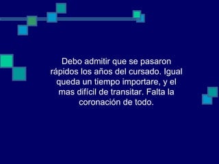 Debo admitir que se pasaron
rápidos los años del cursado. Igual
  queda un tiempo importare, y el
  mas difícil de transitar. Falta la
       coronación de todo.
 