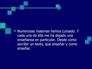    Numerosas materias hemos cursado. Y
    cada una de ella me ha dejado una
    enseñanza en particular. Desde como
    escribir un texto, que enseñar y como
    enseñar.
 