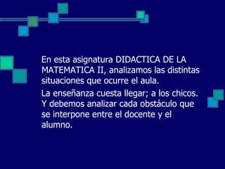 En esta asignatura DIDACTICA DE LA
MATEMATICA II, analizamos las distintas
situaciones que ocurre el aula.
La enseñanza cuesta llegar; a los chicos.
Y debemos analizar cada obstáculo que
se interpone entre el docente y el
alumno.
 