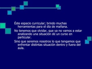 Éste espacio curricular; brindo muchas
   herramientas para el día de mañana.
No tenemos que olvidar, que ya no vamos a estar
   analizando una situación de un curso en
   particular.
Sino que seremos nosotros lo que tengamos que
   enfrentar distintas situación dentro y fuera del
   aula.
 