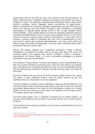 10
espaço-tempo, além do self. Não há visões, nem sentido do self, nem pensamentos. Há
apenas consciência pura e liberdade extasiante de quaisquer envolvimentos com jogos (e
biológicos). [“Jogos” são seqüências comportamentais definidas por papeis, regras, rituais,
objetivos, estratégias, valores, linguagem, lugares característicos no espaço-tempo e
padrões característicos de movimento. Qualquer comportamento que não tenha estes nove
fatores é um não-jogo: isto inclui reflexos fisiológicos, ações espontâneas, e consciência
transcendente.] O segundo grande período envolve o self, ou jogo realidade exterior
(Chonyid Bardo) – numa claridade aguda ou na forma de alucinações (aparições cármicas).
O período final (Sidpa Bardo) envolve o retorno ao jogo realidade rotineiro e ao self. Para a
maioria das pessoas o segundo estágio (estético ou alucinatório) é o mais longo. Para os
iniciados, o primeiro estágio de iluminação dura mais. Para os despreparados, os heavy
game players3
, aqueles que se agarram angustiadamente a seus egos, e para aqueles que
tomam a droga num cenário não-apropriado, a luta para voltar à realidade começa cedo e
normalmente dura até o fim da sessão.
Palavras são estáticas, enquanto que a experiência psicodélica é fluida e mutável.
Normalmente a consciência do sujeito salta de um para outro desses três níveis com
oscilações rápidas. Uma proposta deste manual é habilitar a pessoa a recuperar a
transcendência do Primeiro Bardo e a evitar a permanência prolongada nos padrões
alucinógenos ou de jogos ego-dominados.
As Confianças e Crenças Básicas. Você deve estar disposto a aceitar a possibilidade de que
haja uma extensão ilimitada da consciência para a qual não temos palavras no momento;
que a consciência possa se expandir para além do seu ego, seu self, sua identidade familiar,
além das diferenças que normalmente separam as pessoas umas das outras e do mundo em
torno delas.
Você deve lembrar-se de que, através da história humana, milhões fizeram essa viagem.
Uns poucos (a quem chamamos místicos, santos ou budas) fizeram com que essa
experiência durasse e comunicaram-na aos seus seguidores.
Você deve lembrar-se, também, de que a experiência é segura (na pior das hipóteses, você
sairá da experiência como a mesma pessoa que entrou), e que todos os males que você teme
são produtos desnecessários de sua mente. Se você experimentar o paraíso ou o inferno,
lembre-se de que é sua mente que os está criando. Evite agarrar-se a um ou fugir do outro.
Evite impor o jogo do ego à experiência.
Você deve tentar manter a fé e a confiança no potencial do seu próprio cérebro e no
processo vital de bilhões de anos de idade. Com seu ego atrás de você, o cérebro pode se
complicar.
Tente lembrar-se de um amigo de confiança ou de uma pessoa respeitada cujo nome sirva
com guia e protetor.
3
NT: pessoas que representam scripts trágicos. Sobre a teoria dos scripts, ver “Os Papéis Que Vivemos na
Vida”, de Claude Steiner.
 