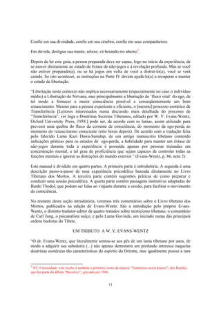 11
Confie em sua divindade, confie em seu cérebro, confie em seus companheiros.
Em dúvida, desligue sua mente, relaxe, vá boiando rio abaixo4
.
Depois de ler este guia, a pessoa preparada deve ser capaz, logo no início da experiência, de
se mover diretamente ao estado de êxtase de não-jogos e à revelação profunda. Mas se você
não estiver preparado(a), ou se há jogos em volta de você a distraí-lo(a), você se verá
caindo. Se isto acontecer, as instruções na Parte IV devem ajudá-lo(a) a recuperar e manter
o estado de libertação.
“Libertação neste contexto não implica necessariamente (especialmente no caso o indivíduo
médio) a Libertação do Nirvana, mas principalmente a libertação do ‘fluxo vital’ do ego, de
tal modo a fornecer a maior consciência possível e conseqüentemente um bom
renascimento. Mesmo para a pessoa experiente e eficiente, o [mesmo] processo esotérico de
Transferência [Leitores interessados numa discussão mais detalhada do processo de
“Transferência”, ver Ioga e Doutrinas Secretas Tibetanos, editado por W. Y. Evans-Wentz,
Oxford University Press, 1958.] pode ser, de acordo com os lamas, assim utilizado para
prevenir uma quebra do fluxo da corrente de consciência, do momento da ego-perda ao
momento do renascimento consciente (oito horas depois). De acordo com a tradução feita
pelo falecido Lama Kazi Dawa-Samdup, de um antigo manuscrito tibetano contendo
indicações práticas para os estados de ego-perda, a habilidade para manter um êxtase de
não-jogos durante toda a experiência é possuída apenas por pessoas treinadas em
concentração mental, a tal grau de proficiência que sejam capazes de controlar todas as
funções mentais e ignorar as distrações do mundo exterior.” (Evans-Wentz, p. 86, note 2)
Este manual é dividido em quatro partes. A primeira parte é introdutória. A segunda é uma
descrição passo-a-passo de uma experiência psicodélica baseada diretamente no Livro
Tibetano dos Mortos. A terceira parte contém sugestões práticas de como preparar e
conduzir uma sessão psicodélica. A quarta parte contém passagens instrutivas adaptadas do
Bardo Thodol, que podem ser lidas ao viajante durante a sessão, para facilitar o movimento
da consciência.
No restante desta seção introdutória, veremos três comentários sobre o Livro tibetano dos
Mortos, publicados na edição de Evans-Wentz. São a introdução pelo próprio Evans-
Wentz, o distinto tradutor-editor de quatro tratados sobre misticismo tibetano; o comentário
de Carl Jung, o psicanalista suíço; e pelo Lama Govinda, um iniciado numa das principais
ordens budistas do Tibete.
UM TRIBUTO A W. Y. EVANS-WENTZ
“O dr. Evans-Wentz, que literalmente sentou-se aos pés de um lama tibetano por anos, de
modo a adquirir sua sabedoria (...) não apenas demonstra um profundo interesse naquelas
doutrinas esotéricas tão características do espírito do Oriente, mas igualmente possui a rara
4
NT: Curiosidade: este trecho é também o primeiro verso da música “Tomorrow never knows”, dos Beatles,
que faz parte do álbum “Revolver”, gravado em 1966.
 