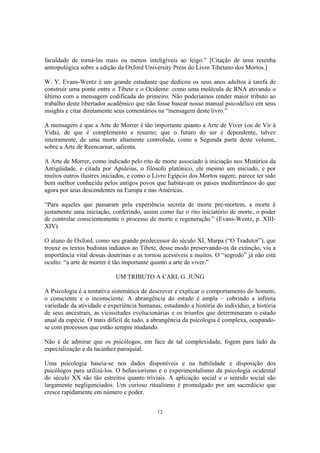 12
faculdade de torná-las mais ou menos inteligíveis ao leigo.” [Citação de uma resenha
antropológica sobre a edição da Oxford University Press do Livro Tibetano dos Mortos.]
W. Y. Evans-Wentz é um grande estudante que dedicou os seus anos adultos à tarefa de
construir uma ponte entre o Tibete e o Ocidente: como uma molécula de RNA ativando o
último com a mensagem codificada do primeiro. Não poderíamos render maior tributo ao
trabalho deste libertador acadêmico que não fosse basear nosso manual psicodélico em seus
insights e citar diretamente seus comentários na “mensagem deste livro.”
A mensagem é que a Arte de Morrer é tão importante quanto a Arte de Viver (ou de Vir à
Vida), de que é complemento e resumo; que o futuro do ser é dependente, talvez
inteiramente, de uma morte altamente controlada, como a Segunda parte deste volume,
sobre a Arte de Reencarnar, salienta.
A Arte de Morrer, como indicado pelo rito de morte associado à iniciação nos Mistérios da
Antigüidade, e citada por Apuleius, o filósofo platônico, ele mesmo um iniciado, e por
muitos outros ilustres iniciados, e como o Livro Egípcio dos Mortos sugere, parece ter sido
bem melhor conhecida pelos antigos povos que habitavam os países mediterrâneos do que
agora por seus descendentes na Europa e nas Américas.
“Para aqueles que passaram pela experiência secreta de morte pre-mortem, a morte é
justamente uma iniciação, conferindo, assim como faz o rito iniciatório de morte, o poder
de controlar conscientemente o processo de morte e regeneração.” (Evans-Wentz, p. XIII-
XIV)
O aluno de Oxford, como seu grande predecessor do século XI, Marpa (“O Tradutor”), que
trouxe os textos budistas indianos ao Tibete, desse modo preservando-os da extinção, viu a
importância vital dessas doutrinas e as tornou acessíveis a muitos. O “segredo” já não está
oculto: “a arte de morrer é tão importante quanto a arte de viver.”
UM TRIBUTO A CARL G. JUNG
A Psicologia é a tentativa sistemática de descrever e explicar o comportamento do homem,
o consciente e o inconsciente. A abrangência do estudo é ampla – cobrindo a infinita
variedade da atividade e experiência humanas; estudando a história do indivíduo, a história
de seus ancestrais, as vicissitudes evolucionárias e os triunfos que determinaram o estado
atual da espécie. O mais difícil de tudo, a abrangência da psicologia é complexa, ocupando-
se com processos que estão sempre mudando.
Não é de admirar que os psicólogos, em face de tal complexidade, fogem para lado da
especialização e da tacanhez paroquial.
Uma psicologia baseia-se nos dados disponíveis e na habilidade e disposição dos
psicólogos para utilizá-los. O behaviorismo e o experimentalismo da psicologia ocidental
do século XX são tão estreitos quanto triviais. A aplicação social e o sentido social são
largamente negligenciados. Um curioso ritualismo é promulgado por um sacerdócio que
cresce rapidamente em número e poder.
 