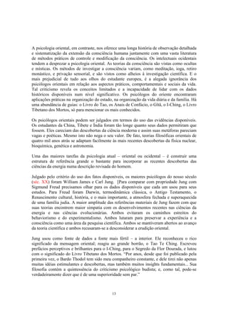 13
A psicologia oriental, em contraste, nos oferece uma longa história de observação detalhada
e sistematização da extensão da consciência humana juntamente com uma vasta literatura
de métodos práticos de controle e modificação da consciência. Os intelectuais ocidentais
tendem a desprezar a psicologia oriental. As teorias da consciência são vistas como ocultas
e místicas. Os métodos de investigar a consciência variam, como meditação, ioga, retiro
monástico, e privação sensorial, e são vistos como alheios à investigação científica. E o
mais prejudicial de tudo aos olhos do estudante europeu, é a alegada ignorância dos
psicólogos orientais em relação aos aspectos práticos, comportamentais e sociais da vida.
Tal criticismo revela os conceitos limitados e a incapacidade de lidar com os dados
históricos disponíveis num nível significativo. Os psicólogos do oriente encontraram
aplicações práticas na organização do estado, na organização da vida diária e da família. Há
uma abundância de guias: o Livro do Tao, os Anais de Confúcio, o Gîtâ, o I-Ching, o Livro
Tibetano dos Mortos, só para mencionar os mais conhecidos.
Os psicólogos orientais podem ser julgados em termos do uso das evidências disponíveis.
Os estudantes da China, Tibete e Índia foram tão longe quanto seus dados permitiram que
fossem. Eles careciam das descobertas da ciência moderna e assim suas metáforas pareciam
vagas e poéticas. Mesmo isto não nega o seu valor. De fato, teorias filosóficas orientais de
quatro mil anos atrás se adaptam facilmente às mais recentes descobertas da física nuclear,
bioquímica, genética e astronomia.
Uma das maiores tarefas da psicologia atual – oriental ou ocidental – é construir uma
estrutura de referência grande o bastante para incorporar as recentes descobertas das
ciências da energia numa descrição revisada do homem.
Julgado pelo critério do uso dos fatos disponíveis, os maiores psicólogos do nosso século
(séc. XX) foram William James e Carl Jung. [Para comparar com propriedade Jung com
Sigmund Freud precisamos olhar para os dados disponíveis que cada um usou para seus
estudos. Para Freud foram Darwin, termodinâmica clássica, o Antigo Testamento, o
Renascimento cultural, história, e o mais importante, a atmosfera fechada e superaquecida
de uma família judia. A maior amplitude das referências materiais de Jung fazem com que
suas teorias encontrem maior simpatia com os desenvolvimentos recentes nas ciências da
energia e nas ciências evolucionárias. Ambos evitaram os caminhos estreitos do
behaviorismo e do experimentalismo. Ambos lutaram para preservar a experiência e a
consciência como uma área da pesquisa científica. Ambos se mantiveram abertos ao avanço
da teoria científica e ambos recusaram-se a desconsiderar a erudição oriental.
Jung usou como fonte de dados a fonte mais fértil – a interior. Ele reconheceu o rico
significado da mensagem oriental; reagiu ao grande borrão, o Tao Te Ching. Escreveu
prefácios perceptivos e brilhantes para o I-Ching, para o Segredo da Flor Dourada, e lutou
com o significado do Livro Tibetano dos Mortos. “Por anos, desde que foi publicado pela
primeira vez, o Bardo Thodol tem sido meu companheiro constante, e dele tirei não apenas
muitas idéias estimulantes e descobertas, mas também muitos insights fundamentais... Sua
filosofia contém a quintessência do criticismo psicológico budista; e, como tal, pode-se
verdadeiramente dizer que é de uma superioridade sem par.”
 