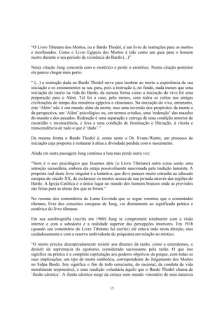 15
“O Livro Tibetano dos Mortos, ou o Bardo Thodol, é um livro de instruções para os mortos
e moribundos. Como o Livro Egípcio dos Mortos é tido como um guia para o homem
morto durante o seu período de existência do Bardo (...)”
Nesta citação Jung concorda com o esotérico e perde o esotérico. Numa citação posterior
ele parece chegar mais perto:
“ (...) a instrução dada no Bardo Thodol serve para lembrar ao morto a experiência de sua
iniciação e os ensinamentos se seu guru, pois a instrução é, no fundo, nada menos que uma
iniciação do morto na vida do Bardo, da mesma forma como a iniciação do vivo foi uma
preparação para o Além. Tal foi o caso, pelo menos, com todos os cultos nas antigas
civilizações do tempo dos mistérios egípcios e eleusianos. Na iniciação do vivo, entretanto,
este ‘Além’ não é um mundo além da morte, mas uma inversão dos propósitos da mente e
da perspectiva, um ‘Além’ psicológico ou, em termos cristãos, uma ‘redenção’ das mazelas
do mundo e dos pecados. Redenção é uma separação e entrega de uma condição anterior de
escuridão e inconsciência, e leva a uma condição de iluminação e liberação, à vitoria e
transcendência de tudo o que é ‘dado’.”
Da mesma forma o Bardo Thodol é, como sente o Dr. Evans-Wentz, um processo de
iniciação cuja proposta é restaurar à alma a divindade perdida com o nascimento.
Ainda em outra passagem Jung continua a luta mas perde outra vez:
“Nem é o uso psicológico que fazemos dele (o Livro Tibetano) outra coisa senão uma
intenção secundária, embora ela esteja possivelmente sancionada pela tradição lamaísta. A
proposta real deste livro singular é a tentativa, que deve parecer muito estranha ao educado
europeu do século XX, de esclarecer os mortos acerca de sua jornada através das regiões do
Bardo. A Igreja Católica é o único lugar no mundo dos homens brancos onde as provisões
são feitas para as almas dos que se foram.”
No resumo dos comentários do Lama Govinda que se segue veremos que o comentador
tibetano, livre dos conceitos europeus de Jung, vai diretamente ao significado prático e
esotérico do livro tibetano.
Em sua autobiografia (escrita em 1960) Jung se compromete totalmente com a visão
interior e com a sabedoria e a realidade superior das percepções interiores. Em 1938
(quando seu comentário do Livro Tibetano foi escrito) ele estava indo nesta direção, mas
cuidadosamente e com a reserva ambivalente do psiquiatra em relação ao místico.
“O morto precisa desesperadamente resistir aos ditames da razão, como a entendemos, e
desistir da supremacia do egotismo, considerado sacrossanto pela razão. O que isto
significa na prática é a completa capitulação aos poderes objetivos da psique, com todas as
suas implicações; um tipo de morte simbólica, correspondente do Julgamento dos Mortos
no Sidpa Bardo. Isto significa o fim de todo consciente, do racional, da conduta de vida
moralmente responsável, e uma rendição voluntária àquilo que o Bardo Thodol chama de
‘ilusão cármica’. A ilusão cármica surge da crença num mundo visionário de uma natureza
 