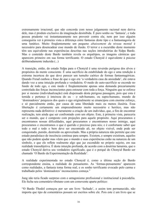 16
extremamente irracional, que não concorda com nosso julgamento racional nem deriva
dele, mas é produto exclusivo da imaginação desinibida. É puro sonho ou ‘fantasia’, e toda
pessoa prudente vai instantaneamente nos prevenir contra ela; nem por isso alguém
conseguiria ver à primeira vista a diferença entre fantasias deste tipo e a fantasmagoria de
uma lunático. Muito freqüentemente um pequeno abaissement du niveau mental é
necessário para desencadear esse mundo de ilusão. O terror e a escuridão deste momento
têm seu equivalente nas experiências descritas nas seções introdutórias do Sidpa Bardo.
Mas o conteúdo deste Bardo também revela os arquétipos, as imagens cármicas que
aparecem primeiro em sua forma terrificante. O estado Chonyid é equivalente à psicose
deliberadamente induzida (...)
A transição, então, do estado Sidpa para o Chonyid é uma reversão perigosa dos alvos e
propósitos da mente consciente. É uma sacrifício da estabilidade do ego e uma rendição à
extrema incerteza do que deve parecer um tumulto caótico de formas fantasmagóricas.
Quando Freud cunhou a frase de que o ego era ‘a verdadeira casa da ansiedade’, ele estava
dando voz a uma intuição profunda e verdadeira. O medo do auto-sacrifício se esconde no
fundo de todo ego, e este medo é freqüentemente apenas uma demanda precariamente
controlada das forças inconscientes para estourar com toda a força. Ninguém que se esforce
por si mesmo (individualização) está dispensado desta perigosa passagem, pois que esta é
temida e pertence à inteireza do eu – o sub-humano, ou supra-humano, mundo de
‘dominadores’ psíquicos dos quais o ego originalmente se emancipou com enorme esforço,
e só parcialmente então, por causa de uma liberdade mais ou menos ilusória. Essa
libertação é certamente um empreendimento muito necessário e heróico, mas não
representa nada definitivo: é meramente a criação de um indivíduo, que, a fim de encontrar
realização, tem ainda que ser confrontado com um objeto. Este, à primeira vista, pareceria
ser o mundo, que é composto com projeções para aquele propósito. Aqui procuramos e
encontramos nossas dificuldades, aqui procuramos e encontramos nosso inimigo, aqui
procuramos e encontramos o que é querido e precioso para nós; e é confortante saber que
todo o mal e todo o bem deve ser encontrado ali, no objeto visível, onde pode ser
conquistado, punido, destruído ou aproveitado. Mas a própria natureza não permite que este
estado paradisíaco de inocência continue para sempre. Existem, e sempre existiram, aqueles
que não podem ajudar mas vêem que o mundo e suas experiências estão na natureza de um
símbolo, e que ele reflete realmente algo que jaz escondido no próprio sujeito, em sua
realidade transubjetiva. É desta intuição profunda, de acordo com a doutrina lamaísta, que o
estado Chonyid deriva seu verdadeiro significado, que é o porquê do Chonyid Bardo ser
chamado ‘O Bardo da Experimentação da Realidade’.
A realidade experimentada no estado Chonyid é, como a última seção do Bardo
correspondente ensina, a realidade do pensamento. As ‘formas-pensamento’ aparecem
como realidades, a fantasia toma forma real, e os sonho terrificante evocado pelo carma e
trabalhado pelos ‘dominadores’ inconscientes começa.”
Jung não teria ficado surpreso com o antagonismo profissional e institucional à psicodelia.
Ele fecha seu comentário tibetano com um comovente aparte político:
“O Bardo Thodol começou por ser um livro ‘fechado’, e assim tem permanecido, não
importa que tipo de comentários possam ser escritos sobre ele. Pois este é um livro que se
 