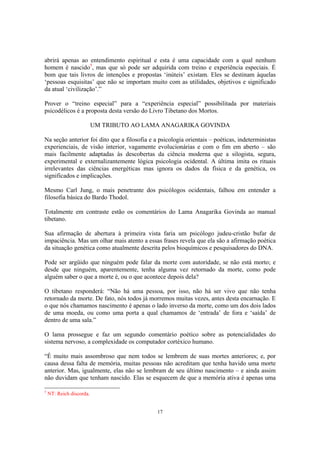17
abrirá apenas ao entendimento espiritual e esta é uma capacidade com a qual nenhum
homem é nascido5
, mas que só pode ser adquirida com treino e experiência especiais. É
bom que tais livros de intenções e propostas ‘inúteis’ existam. Eles se destinam àquelas
‘pessoas esquisitas’ que não se importam muito com as utilidades, objetivos e significado
da atual ‘civilização’.”
Prover o “treino especial” para a “experiência especial” possibilitada por materiais
psicodélicos é a proposta desta versão do Livro Tibetano dos Mortos.
UM TRIBUTO AO LAMA ANAGARIKA GOVINDA
Na seção anterior foi dito que a filosofia e a psicologia orientais – poéticas, indeterministas
experienciais, de visão interior, vagamente evolucionárias e com o fim em aberto – são
mais facilmente adaptadas às descobertas da ciência moderna que a silogista, segura,
experimental e externalizantemente lógica psicologia ocidental. A última imita os rituais
irrelevantes das ciências energéticas mas ignora os dados da física e da genética, os
significados e implicações.
Mesmo Carl Jung, o mais penetrante dos psicólogos ocidentais, falhou em entender a
filosofia básica do Bardo Thodol.
Totalmente em contraste estão os comentários do Lama Anagarika Govinda ao manual
tibetano.
Sua afirmação de abertura à primeira vista faria um psicólogo judeu-cristão bufar de
impaciência. Mas um olhar mais atento a essas frases revela que ela são a afirmação poética
da situação genética como atualmente descrita pelos bioquímicos e pesquisadores do DNA.
Pode ser argüido que ninguém pode falar da morte com autoridade, se não está morto; e
desde que ninguém, aparentemente, tenha alguma vez retornado da morte, como pode
alguém saber o que a morte é, ou o que acontece depois dela?
O tibetano responderá: “Não há uma pessoa, por isso, não há ser vivo que não tenha
retornado da morte. De fato, nós todos já morremos muitas vezes, antes desta encarnação. E
o que nós chamamos nascimento é apenas o lado inverso da morte, como um dos dois lados
de uma moeda, ou como uma porta a qual chamamos de ‘entrada’ de fora e ‘saída’ de
dentro de uma sala.”
O lama prossegue e faz um segundo comentário poético sobre as potencialidades do
sistema nervoso, a complexidade os computador cortéxico humano.
“É muito mais assombroso que nem todos se lembrem de suas mortes anteriores; e, por
causa dessa falta de memória, muitas pessoas não acreditam que tenha havido uma morte
anterior. Mas, igualmente, elas não se lembram de seu último nascimento – e ainda assim
não duvidam que tenham nascido. Elas se esquecem de que a memória ativa é apenas uma
5
NT: Reich discorda.
 