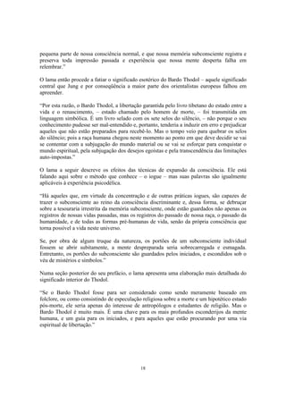 18
pequena parte de nossa consciência normal, e que nossa memória subconsciente registra e
preserva toda impressão passada e experiência que nossa mente desperta falha em
relembrar.”
O lama então procede a fatiar o significado esotérico do Bardo Thodol – aquele significado
central que Jung e por conseqüência a maior parte dos orientalistas europeus falhou em
apreender.
“Por esta razão, o Bardo Thodol, a libertação garantida pelo livro tibetano do estado entre a
vida e o renascimento, – estado chamado pelo homem de morte, – foi transmitida em
linguagem simbólica. É um livro selado com os sete selos do silêncio, – não porque o seu
conhecimento pudesse ser mal-entendido e, portanto, tenderia a induzir em erro e prejudicar
aqueles que não estão preparados para recebê-lo. Mas o tempo veio para quebrar os selos
do silêncio; pois a raça humana chegou neste momento ao ponto em que deve decidir se vai
se contentar com a subjugação do mundo material ou se vai se esforçar para conquistar o
mundo espiritual, pela subjugação dos desejos egoístas e pela transcendência das limitações
auto-impostas.”
O lama a seguir descreve os efeitos das técnicas de expansão da consciência. Ele está
falando aqui sobre o método que conhece – o iogue – mas suas palavras são igualmente
aplicáveis à experiência psicodélica.
“Há aqueles que, em virtude da concentração e de outras práticas iogues, são capazes de
trazer o subconsciente ao reino da consciência discriminante e, dessa forma, se debruçar
sobre a tesouraria irrestrita da memória subconsciente, onde estão guardados não apenas os
registros de nossas vidas passadas, mas os registros do passado de nossa raça, o passado da
humanidade, e de todas as formas pré-humanas de vida, senão da própria consciência que
torna possível a vida neste universo.
Se, por obra de algum truque da natureza, os portões de um subconsciente individual
fossem se abrir subitamente, a mente despreparada seria sobrecarregada e esmagada.
Entretanto, os portões do subconsciente são guardados pelos iniciados, e escondidos sob o
véu de mistérios e símbolos.”
Numa seção posterior do seu prefácio, o lama apresenta uma elaboração mais detalhada do
significado interior do Thodol.
“Se o Bardo Thodol fosse para ser considerado como sendo meramente baseado em
folclore, ou como consistindo de especulação religiosa sobre a morte e um hipotético estado
pós-morte, ele seria apenas do interesse de antropólogos e estudantes de religião. Mas o
Bardo Thodol é muito mais. É uma chave para os mais profundos esconderijos da mente
humana, e um guia para os iniciados, e para aqueles que estão procurando por uma via
espiritual de libertação.”
 