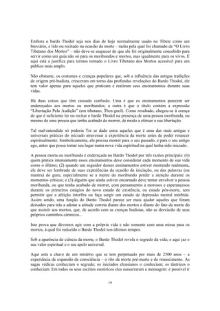 19
Embora o bardo Thodol seja nos dias de hoje normalmente usado no Tibete como um
breviário, e lido ou recitado na ocasião da morte – razão pela qual foi chamado de “O Livro
Tibetano dos Mortos” – não deve-se esquecer de que ele foi originalmente concebido para
servir como um guia não só para os moribundos e mortos, mas igualmente para os vivos. E
aqui está a justifica para termos tornado o Livro Tibetano dos Mortos acessível para um
público mais amplo.
Não obstante, os costumes e crenças populares que, sob a influência das antigas tradições
de origem pré-budista, cresceram em torno das profundas revelações do Bardo Thodol, ele
tem valor apenas para aqueles que praticam e realizam seus ensinamentos durante suas
vidas.
Há duas coisas que têm causado confusão. Uma é que os ensinamentos parecem ser
endereçados aos mortos ou moribundos; a outra é que o título contém a expressão
“Libertação Pela Audição” (em tibetano, Thos-gnol). Como resultado, chegou-se à crença
de que é suficiente ler ou recitar o bardo Thodol na presença de uma pessoa moribunda, ou
mesmo de uma pessoa que tenha acabado de morrer, de modo a efetuar a sua libertação.
Tal mal-entendido só poderia Ter se dado entre aqueles que é uma das mais antigas e
universais práticas do iniciado atravessar a experiência da morte antes de poder renascer
espiritualmente. Simbolicamente, ele precisa morrer para o seu passado, e para o seu antigo
ego, antes que possa tomar seu lugar numa nova vida espiritual na qual tenha sido iniciado.
A pessoa morta ou moribunda é endereçada no Bardo Thodol por três razões principais: (1)
quem pratica intensamente esses ensinamentos deve considerar cada momento de sua vida
como o último; (2) quando um seguidor desses ensinamentos estiver morrendo realmente,
ele deve ser lembrado de suas experiências da ocasião da iniciação, ou das palavras (ou
mantra) do guru, especialmente se a mente do moribundo perder a atenção durante os
momentos críticos; e (3) alguém que ainda estiver encarnado deve tentar envolver a pessoa
moribunda, ou que tenha acabado de morrer, com pensamentos a morosos e esperançosos
durante os primeiros estágios do novo estado de existência, ou estado pós-morte, sem
permitir que a afeição interfira ou faça surgir um estado de depressão mental mórbida.
Assim sendo, uma função do Bardo Thodol parece ser mais ajudar aqueles que foram
deixados para trás a adotar a atitude correta diante dos mortos e diante do fato da morte do
que assistir aos mortos, que, de acordo com as crenças budistas, não se desviarão de seus
próprios caminhos cármicos...
Isto prova que devemos agir com a própria vida e não somente com uma missa para os
mortos, à qual foi reduzido o Bardo Thodol nos últimos tempos.
Sob a aparência de ciência da morte, o Bardo Thodol revela o segredo da vida; e aqui jaz o
seu valor espiritual e o seu apelo universal.
Aqui está a chave de um mistério que se tem perpetuado por mais de 2500 anos – a
experiência de expansão da consciência – o rito da morte pré-morte e do renascimento. As
sagas védicas conheciam o segredo; os iniciados eleusianos o conheciam; os tântricos o
conheciam. Em todos os seus escritos esotéricos eles sussurraram a mensagem: é possível ir
 