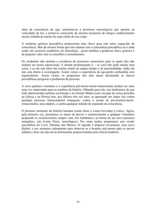 20
além da consciência do ego, sintonizar-se a processos neurológicos que operam na
velocidade da luz, e tornar-se consciente da enorme tesouraria de antigos conhecimentos
raciais soldada no núcleo de cada célula do seu corpo.
A moderna química psicodélica proporciona uma chave para este reino esquecido da
consciência. Mas da mesma forma que este manual sem a consciência psicodélica na é nada
senão um exercício acadêmico de tibetologia , assim também a poderosa chave química é
de pequeno valor sem os conselhos e ensinamentos.
Os ocidentais não aceitam a existência de processos conscientes para os quais eles não
tenham um termo operacional. A atitude predominante é: - se você não pode rotular uma
coisa, e se ela está além das noções atuais de espaço-tempo e de personalidade, então ela
não está aberta à investigação. Assim vemos a experiência da ego-perda confundida com
esquizofrenia. Assim vemos os psiquiatras dos dias atuais declarando as chaves
psicodélicas perigosas e produtoras de psicoses.
A nova química visionária e a experiência pré-morte-morte-renascimento podem ser mais
uma vez empurradas para as sombras da história. Olhando para trás, nos lembramos de que
todo administrador político na Europa e no Oriente Médio (com exceção de certos períodos
na Grécia e na Pérsia) tem, nos últimos três mil anos, se apressado em impor leis contra
qualquer processo transcendental emergente, contra a sessão de pre-mortem-morte-
renascimento, seus adeptos, e contra qualquer método de expansão da consciência.
O presente momento da história humana (como disse o Lama Govinda) é crítico. Agora,
pela primeira vez, possuímos os meios de prover o esclarecimento a qualquer voluntário
preparado (o esclarecimento sempre vem, nós lembramos, na forma de um novo processo
energético, um evento físico, neurológico). Por essas razões preparamos esta versão
psicodélica do Livro Tibetano dos Mortos. O segredo é disperso novamente, num novo
dialeto, e nos sentamos calmamente para observar se o homem está pronto para se mover
adiante e fazer uso das novas ferramentas proporcionadas pela ciência moderna.
 