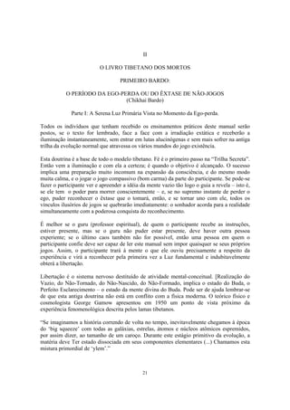 21
II
O LIVRO TIBETANO DOS MORTOS
PRIMEIRO BARDO:
O PERÍODO DA EGO-PERDA OU DO ÊXTASE DE NÃO-JOGOS
(Chikhai Bardo)
Parte I: A Serena Luz Primária Vista no Momento da Ego-perda.
Todos os indivíduos que tenham recebido os ensinamentos práticos deste manual serão
postos, se o texto for lembrado, face a face com a irradiação extática e receberão a
iluminação instantaneamente, sem entrar em lutas alucinógenas e sem mais sofrer na antiga
trilha da evolução normal que atravessa os vários mundos do jogo existência.
Esta doutrina é a base de todo o modelo tibetano. Fé é o primeiro passo na “Trilha Secreta”.
Então vem a iluminação e com ela a certeza; é quando o objetivo é alcançado. O sucesso
implica uma preparação muito incomum na expansão da consciência, e do mesmo modo
muita calma, e o jogar o jogo compassivo (bom carma) da parte do participante. Se pode-se
fazer o participante ver e apreender a idéia da mente vazio tão logo o guia a revela – isto é,
se ele tem o poder para morrer conscientemente – e, se no supremo instante de perder o
ego, puder reconhecer o êxtase que o tomará, então, e se tornar uno com ele, todos os
vínculos ilusórios de jogos se quebrarão imediatamente: o sonhador acorda para a realidade
simultaneamente com a poderosa conquista do reconhecimento.
É melhor se o guru (professor espiritual), de quem o participante recebe as instruções,
estiver presente, mas se o guru não puder estar presente, deve haver outra pessoa
experiente; se o último caos também não for possível, então uma pessoa em quem o
participante confie deve ser capaz de ler este manual sem impor quaisquer se seus próprios
jogos. Assim, o participante trará à mente o que ele ouviu precisamente a respeito da
experiência e virá a reconhecer pela primeira vez a Luz fundamental e indubitavelmente
obterá a libertação.
Libertação é o sistema nervoso destituído de atividade mental-conceitual. [Realização do
Vazio, do Não-Tornado, do Não-Nascido, do Não-Formado, implica o estado do Buda, o
Perfeito Esclarecimento – o estado da mente divina do Buda. Pode ser de ajuda lembrar-se
de que esta antiga doutrina não está em conflito com a física moderna. O teórico físico e
cosmologista George Gamow apresentou em 1950 um ponto de vista próximo da
experiência fenomenológica descrita pelos lamas tibetanos.
“Se imaginamos a história correndo de volta no tempo, inevitavelmente chegamos à época
do ‘big squeeze’ com todas as galáxias, estrelas, átomos e núcleos atômicos espremidos,
por assim dizer, ao tamanho de um caroço. Durante este estágio primitivo da evolução, a
matéria deve Ter estado dissociada em seus componentes elementares (...) Chamamos esta
mistura primordial de ‘ylem’.”
 