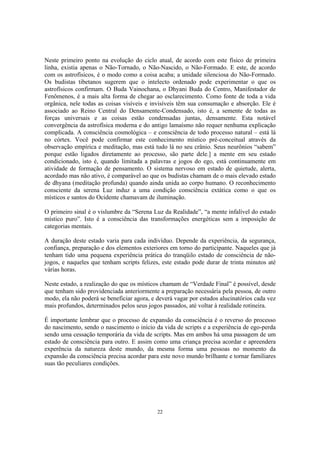 22
Neste primeiro ponto na evolução do ciclo atual, de acordo com este físico de primeira
linha, existia apenas o Não-Tornado, o Não-Nascido, o Não-Formado. E este, de acordo
com os astrofísicos, é o modo como a coisa acaba; a unidade silenciosa do Não-Formado.
Os budistas tibetanos sugerem que o intelecto ordenado pode experimentar o que os
astrofísicos confirmam. O Buda Vainochana, o Dhyani Buda do Centro, Manifestador de
Fenômenos, é a mais alta forma de chegar ao esclarecimento. Como fonte de toda a vida
orgânica, nele todas as coisas visíveis e invisíveis têm sua consumação e absorção. Ele é
associado ao Reino Central do Densamente-Condensado, isto é, a semente de todas as
forças universais e as coisas estão condensadas juntas, densamente. Esta notável
convergência da astrofísica moderna e do antigo lamaísmo não requer nenhuma explicação
complicada. A consciência cosmológica – e consciência de todo processo natural – está lá
no córtex. Você pode confirmar este conhecimento místico pré-conceitual através da
observação empírica e meditação, mas está tudo lá no seu crânio. Seus neurônios “sabem”
porque estão ligados diretamente ao processo, são parte dele.] a mente em seu estado
condicionado, isto é, quando limitada a palavras e jogos do ego, está continuamente em
atividade de formação de pensamento. O sistema nervoso em estado de quietude, alerta,
acordado mas não ativo, é comparável ao que os budistas chamam de o mais elevado estado
de dhyana (meditação profunda) quando ainda unida ao corpo humano. O reconhecimento
consciente da serena Luz induz a uma condição consciência extática como o que os
místicos e santos do Ocidente chamavam de iluminação.
O primeiro sinal é o vislumbre da “Serena Luz da Realidade”, “a mente infalível do estado
místico puro”. Isto é a consciência das transformações energéticas sem a imposição de
categorias mentais.
A duração deste estado varia para cada indivíduo. Depende da experiência, da segurança,
confiança, preparação e dos elementos exteriores em torno do participante. Naqueles que já
tenham tido uma pequena experiência prática do tranqüilo estado de consciência de não-
jogos, e naqueles que tenham scripts felizes, este estado pode durar de trinta minutos até
várias horas.
Neste estado, a realização do que os místicos chamam de “Verdade Final” é possível, desde
que tenham sido providenciada anteriormente a preparação necessária pela pessoa, de outro
modo, ela não poderá se beneficiar agora, e deverá vagar por estados alucinatórios cada vez
mais profundos, determinados pelos seus jogos passados, até voltar à realidade rotineira.
É importante lembrar que o processo de expansão da consciência é o reverso do processo
do nascimento, sendo o nascimento o início da vida de scripts e a experiência de ego-perda
sendo uma cessação temporária da vida de scripts. Mas em ambos há uma passagem de um
estado de consciência para outro. E assim como uma criança precisa acordar e apreendera
experência da natureza deste mundo, da mesma forma uma pessoas no momento da
expansão da consciência precisa acordar para este novo mundo brilhante e tornar familiares
suas tão peculiares condições.
 