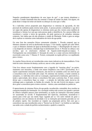 23
Naqueles grandemente dependentes de seus jogos do ego6
, e que temem abandonar o
controle, o estado iluminado dura tão somente o tempo de estalar um dedo. Em alguns, ele
pode durar o tempo de tomar um lanche ou almoçar ou coisa que o valha.
Se o indivíduo estiver preparado para diagnosticar os sintomas da ego-perda, ele não
precisará de nenhuma ajuda externa neste ponto. A pessoa prestes a abandonar o ego deve
ser capaz não apenas de diagnosticar os sintomas assim que eles vierem como também de
reconhecer a Serena Luz sem que outra pessoa ajude a identificá-la. Se a pessoa falhar em
reconhecer e aceitar o início da ego-perda, ela pode queixar-se de estranhos sintomas
corporais. Isto indica que ela não alcançou o estado de libertação. Então o guia ou amigo
deve explicar os sintomas como indicadores do início da ego-perda.
Eis uma lista das sensações físicas comumente relatadas: 1. Pressão corporal, que os
tibetanos chamam de terra-se-desfazendo-em-água; 2. Frio úmido, seguido por calor febril,
o que os tibetanos chamam de água-se-desfazendo-em-fogo; 3. Desintegração do corpo ou
a sua dispersão em átomos, chamada fogo-se-desfazendo-em-ar; 4. Pressão na cabeça e nos
ouvidos, que os americanos chamam de foguete-sendo-lançado-ao-espaço; 5.
Formigamento nas extremidades; 6. Sensação de como se o corpo estivesse derretendo ou
escorrendo como cera; 7. Náusea; 8. Tremor, começando na região pélvica e se espalhando
para o tronco.
As reações físicas devem ser reconhecidas como sinais indicativos da transcendência. Evite
tratá-las como sintomas de doença, aceite-as, una-se a elas, aproveite-as.
Uma leve náusea ocorre freqüentemente com a ingestão de “morning glory” ou peiote,
raramente com mescalina, e ainda com menor freqüência com LSD e pscilocibina. Se o
sujeito experimentar sensações estomacais, elas devem ser saudadas como um sinal de que
a consciência está se movendo pelo corpo. Os sintomas são mentais; a mente controla as
sensações, e o indivíduo deve unir-se à sensação, experienciá-la totalmente, aproveitá-la e,
tendo a aproveitado, deve deixar a consciência fluir para a próxima fase. É mais comum
deixar que a consciência fique no corpo – a atenção do indivíduo pode mover-se do
estômago para a respiração, as batidas do coração. Se isto não livrá-lo da náusea, o guia
deve guiar a consciência para eventos externos – música, uma caminhada no jardim etc.
O aparecimento de sintomas físicos da ego-perda, reconhecida e entendida, deve resultar na
conquista tranqüila da iluminação. Se a aceitação extática não ocorrer (ou quando o período
de silêncio tranqüilo parecer estar terminando), as seções de instruções relevantes podem
ser sussurradas ao ouvido. É freqüentemente útil repeti-las, claramente, incutindo-as à
pessoa para evitar que sua mente fique vagando por aí. Um outro método de guiar a
experiência com um mínimo de atividade é ter as instruções previamente gravadas na voz
do próprio sujeito. Isto recordará ao viajante sua preparação prévia; fará com que a
consciência nua seja reconhecida como a “Serena Luz do Início”; vai lembrar ao indivíduo
sua união com o estado de perfeito esclarecimento e ajudá-lo a mantê-lo.
6
Heavy game players.
 
