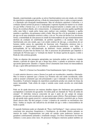 24
Quando, experimentada a ego-perda, se estiver familiarizado(a) com este estado, em virtude
da experiência e preparação prévias, a Roda do renascimento (isto é, todos os jogos) parará,
e a libertação será alcançada imediatamente. Mas tal eficiência espiritual é raríssima, e a
condição mental normal da pessoa é inadequada à suprema façanha de manter-se no estado
em que brilha a Serena Luz, e aí vai descendo progressivamente a estados cada vez mais
baixos da existência Bardo, até o renascimento. A comparação com uma agulha equilibrada
sobre uma linha é usada pelos lamas para explicar esta condição. Enquanto a agulha
mantêm o equilíbrio, ela permanece sobre a linha. Mas por fim a lei da gravidade (o puxão
do ego ou de uma simulação exterior) a afeta, e ela cai. No reino da Serena Luz, da mesma
forma, a mentalidade de uma pessoa no estado de transcendência do ego momentaneamente
desfruta da condição de estabilidade, de perfeito equilíbrio e de unidade. Sem estar
familiarizada com este estado, que é um estado extático de não-ego, a consciência do ser
humano médio carece da capacidade de funcionar nele. Propensões cármicas (isto é,
propensões a jogos/scripts) envolvem o princípio-da-consciência com idéias de
personalidade, do ser individualizado, do dualismo. Assim, perdendo o equilíbrio, a
consciência cai para fora da Serena Luz. São os processos do pensamento que impedem a
realização do Nirvana (que é a “extinção da chama” do desejo egoísta de jogos); e então a
Roda da vida continua girando.
Todas ou algumas das passagens apropriadas nas instruções podem ser lidas ao viajante
durante o período de espera até que a droga faça efeito, e quando os primeiros sinais da
ego-perda aparecerem. Quando o viajante estiver claramente num êxtase de transcendência
do ego, o guia sábio permanecerá em silêncio.
Parte II: A Serena Luz Secundária Vista Imediatamente Após A Ego-perda
A seção anterior descreve como a Serena Luz pode ser reconhecida e mantida a libertação.
Mas se tornar-se aparente que a Serena Luz Primária não está sendo reconhecida, então
pode-se assumir certamente que está principiando o que é chamado a fase da Serena Luz
Secundária. O primeiro lampejo da experiência usualmente produz um estado de êxtase da
maior intensidade. Toda célula do corpo é sentida como sendo envolta em criatividade
orgástica.
Pode ser de ajuda descrever em maiores detalhes alguns dos fenômenos que geralmente
acompanham o momento da ego-perda. Um deles pode ser chamado de “fluxo de ondas de
energia”. O indivíduo torna-se consciente de que é parte de um campo de energia
carregado, e de que está cercado por ele, que parece quase elétrico. Para prolongar o estado
de ego-perda tanto quanto possível, a pessoa preparada relaxará e permitirá que as forças
fluam através dela. Há dois perigos a evitar: a tentativa de controlar ou racionalizar esse
fluxo. Ambas as reações são indicativas da atividade do ego e então a transcendência do
bardo se perde.
O segundo fenômeno pode ser chamado de “fluxo vital biológico”. Aqui a pessoa torna-se
consciente dos processos bioquímicos e fisiológicos, da atividade rítmica pulsante no
interior do corpo. Freqüentemente isto pode ser sentido como poderosos motores ou
geradores continuamente pulsando e irradiando energia. Um fluxo interminável de formas
celulares e cores passa como raios. Os processos biológicos interiores podem também ser
 