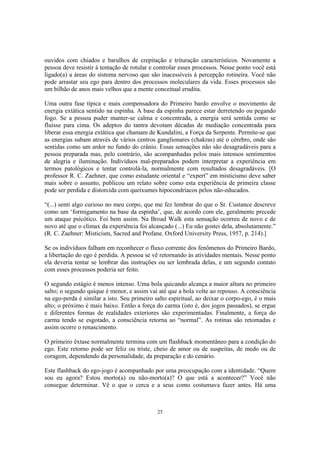 25
ouvidos com chiados e barulhos de crepitação e trituração característicos. Novamente a
pessoa deve resistir à tentação de rotular e controlar esses processos. Nesse ponto você está
ligado(a) a áreas do sistema nervoso que são inacessíveis à percepção rotineira. Você não
pode arrastar seu ego para dentro dos processos moleculares da vida. Esses processos são
um bilhão de anos mais velhos que a mente conceitual erudita.
Uma outra fase típica e mais compensadora do Primeiro bardo envolve o movimento de
energia extática sentido na espinha. A base da espinha parece estar derretendo ou pegando
fogo. Se a pessoa puder manter-se calma e concentrada, a energia será sentida como se
fluísse para cima. Os adeptos do tantra devotam décadas de mediação concentrada para
liberar essa energia extática que chamam de Kundalini, a Força da Serpente. Permite-se que
as energias subam através de vários centros ganglionares (chakras) até o cérebro, onde são
sentidas como um ardor no fundo do crânio. Essas sensações não são desagradáveis para a
pessoa preparada mas, pelo contrário, são acompanhadas pelos mais intensos sentimentos
de alegria e iluminação. Indivíduos mal-preparados podem interpretar a experiência em
termos patológicos e tentar controlá-la, normalmente com resultados desagradáveis. [O
professor R. C. Zaehner, que como estudante oriental e “expert” em misticismo deve saber
mais sobre o assunto, publicou um relato sobre como esta experiência de primeira classe
pode ser perdida e distorcida com queixumes hipocondríacos pelos não-educados.
“(...) senti algo curioso no meu corpo, que me fez lembrar do que o Sr. Custance descreve
como um ‘formigamento na base da espinha’, que, de acordo com ele, geralmente precede
um ataque psicótico. Foi bem assim. Na Broad Walk esta sensação ocorreu de novo e de
novo até que o clímax da experiência foi alcançado (...) Eu não gostei dela, absolutamente.”
(R. C. Zaehner: Misticism, Sacred and Profane. Oxford University Press, 1957, p. 214).]
Se os indivíduos falham em reconhecer o fluxo corrente dos fenômenos do Primeiro Bardo,
a libertação do ego é perdida. A pessoa se vê retornando às atividades mentais. Nesse ponto
ela deveria tentar se lembrar das instruções ou ser lembrada delas, e um segundo contato
com esses processos poderia ser feito.
O segundo estágio é menos intenso. Uma bola quicando alcança a maior altura no primeiro
salto; o segundo quique é menor, e assim vai até que a bola volte ao repouso. A consciência
na ego-perda é similar a isto. Seu primeiro salto espiritual, ao deixar o corpo-ego, é o mais
alto; o próximo é mais baixo. Então a força do carma (isto é, dos jogos passados), se ergue
e diferentes formas de realidades exteriores são experimentadas. Finalmente, a força do
carma tendo se esgotado, a consciência retorna ao “normal”. As rotinas são retomadas e
assim ocorre o renascimento.
O primeiro êxtase normalmente termina com um flashback momentâneo para a condição do
ego. Este retorno pode ser feliz ou triste, cheio de amor ou de suspeitas, de medo ou de
coragem, dependendo da personalidade, da preparação e do cenário.
Este flashback do ego-jogo é acompanhado por uma preocupação com a identidade. “Quem
sou eu agora? Estou morto(a) ou não-morto(a)? O que está a acontecer?” Você não
consegue determinar. Vê o que o cerca e a seus como costumava fazer antes. Há uma
 