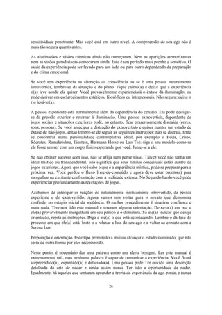 26
sensitividade penetrante. Mas você está em outro nível. A compreensão do seu ego não é
mais tão segura quanto antes.
As alucinações e visões cármicas ainda não começaram. Nem as aparições atemorizantes
nem as visões paradisíacas começaram ainda. Este é um período mais prenhe e sensitivo. O
saldo da experiência pode ser levado para um lado ou para outro dependendo da preparação
e do clima emocional.
Se você tem experiência na alteração da consciência ou se é uma pessoa naturalmente
introvertida, lembre-se da situação e do plano. Fique calmo(a) e deixe que a experiência
o(a) leve aonde ela quiser. Você provavelmente experienciará o êxtase da iluminação; ou
pode derivar em esclarecimentos estéticos, filosóficos ou interpessoais. Não segure: deixe o
rio levá-lo(a).
A pessoa experiente está normalmente além da dependência do cenário. Ela pode desligar-
se da pressão exterior e retornar à iluminação. Uma pessoa extrovertida, dependente de
jogos sociais e situações exteriores pode, no entanto, ficar prazerosamente distraída (cores,
sons, pessoas). Se você antecipar a distração do extrovertido e quiser manter um estado de
êxtase de não-jogos, então lembre-se de seguir as seguintes instruções: não se distraia, tente
se concentrar numa personalidade contemplativa ideal, por exemplo o Buda, Cristo,
Sócrates, Ramakrishna, Einstein, Hermann Hesse ou Lao Tsé: siga o seu modelo como se
ele fosse um ser com um corpo físico esperando por você. Junte-se a ele.
Se não obtiver sucesso com isso, não se aflija nem pense nisso. Talvez você não tenha um
ideal místico ou transcendental. Isto significa que seus limites conceituais estão dentro de
jogos exteriores. Agora que você sabe o que é a experiência mística, pode se preparar para a
próxima vez. Você perdeu o fluxo livre-de-conteúdo e agora deve estar pronto(a) para
mergulhar na excitante confrontação com a realidade externa. No Segundo bardo você pode
experienciar profundamente as revelações de jogos.
Acabamos de antecipar as reações do naturalmente misticamente introvertido, da pessoa
experiente e do extrovertido. Agora vamos nos voltar para o novato que demonstra
confusão no estágio inicial da seqüência. O melhor procedimento é sinalizar confiança e
mais nada. Teremos lido este manual e teremos alguma orientação. Deixe-o(a) em paz e
ele(a) provavelmente mergulhará em seu pânico e o dominará. Se ele(a) indicar que deseja
orientação, repita as instruções. Diga a ele(a) o que está acontecendo. Lembre-o da fase do
processo em que ele(a) está. Inste-o a relaxar a luta do seu ego e a voltar ao contato com a
Serena Luz.
Preparação e orientação deste tipo permitirão a muitos alcançar o estado iluminado, que não
seria de outra forma por eles reconhecido.
Neste ponto, é necessário dar uma palavra como um alerta benigno. Ler este manual é
extremamente útil, mas nenhuma palavra é capaz de comunicar a experiência. Você ficará
surpreendido(a), espantado(a) e deliciado(a). Uma pessoa pode Ter ouvido uma descrição
detalhada da arte de nadar e ainda assim nunca Ter tido a oportunidade de nadar.
Igualmente, há aqueles que tentaram aprender a teoria da experiência da ego-perda, e nunca
 