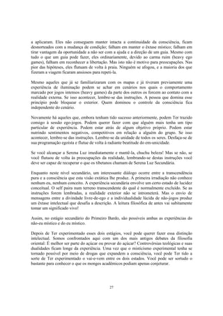 27
a aplicaram. Eles não conseguem manter intacta a continuidade da consciência, ficam
desnorteados com a mudança de condição; falham em manter o êxtase místico; falham em
tirar vantagem da oportunidade a não ser com a ajuda e a direção de um guia. Mesmo com
tudo o que um guia pode fazer, eles ordinariamente, devido ao carma ruim (heavy ego
games), falham em reconhecer a libertação. Mas isto não é motivo para preocupações. Nas
pior das hipóteses, eles flutuam de volta à praia. Ninguém se afogou, e a maioria dos que
fizeram a viagem ficaram ansiosos para repeti-la.
Mesmo aqueles que já se familiarizaram com os mapas e já tiveram previamente uma
experiência de iluminação podem se achar em cenários nos quais o comportamento
marcado por jogos intensos (heavy games) da parte dos outros os forcem ao contato com a
realidade externa. Se isso acontecer, lembre-se das instruções. A pessoa que domina esse
princípio pode bloquear o exterior. Quem dominou o controle da consciência fica
independente do cenário.
Novamente há aqueles que, embora tenham tido sucesso anteriormente, podem Ter trazido
consigo à sessão ego-jogos. Podem querer fazer com que alguém mais tenha um tipo
particular de experiência. Podem estar atrás de algum objetivo próprio. Podem estar
nutrindo sentimentos negativos, competitivos em relação a alguém do grupo. Se isso
acontecer, lembre-se das instruções. Lembre-se da unidade de todos os seres. Desfaça-se de
sua programação egoísta e flutue de volta à radiante beatitude do em-unicidade.
Se você alcançar a Serena Luz imediatamente e mantê-la, chuchu beleza! Mas se não, se
você flutuou de volta às preocupações da realidade, lembrando-se destas instruções você
deve ser capaz de recuperar o que os tibetanos chamam de Serena Luz Secundária.
Enquanto neste nível secundário, um interessante diálogo ocorre entre a transcendência
pura e a consciência que esta visão extática lhe produz. A primeira irradiação não conhece
nenhum eu, nenhum conceito. A experiência secundária envolve um certo estado de lucidez
conceitual. O self paira num terreno transcendente do qual é normalmente excluído. Se as
instruções forem lembradas, a realidade exterior não se intrometerá. Mas o envio de
mensagens entre a divindade livre-de-ego e a individualidade lúcida de não-jogos produz
um êxtase intelectual que desafia a descrição. A leitura filosófica de antes vai subitamente
tomar um significado vivo!
Assim, no estágio secundário do Primeiro Bardo, são possíveis ambas as experiências do
não-eu místico e do eu místico.
Depois de Ter experimentado esses dois estágios, você pode querer fazer essa distinção
intelectual. Somos confrontados aqui com um dos mais antigos debates da filosofia
oriental: É melhor ser parte do açúcar ou provar do açúcar? Controvérsias teológicas e suas
dualidades ficam longe da experiência. Uma vez que o misticismo experimental tenha se
tornado possível por meio de drogas que expandem a consciência, você pode Ter tido a
sorte de Ter experimentado o vai-e-vem entre os dois estados. Você pode ser sortudo o
bastante para conhecer o que os monges acadêmicos podiam apenas conjeturar.
 