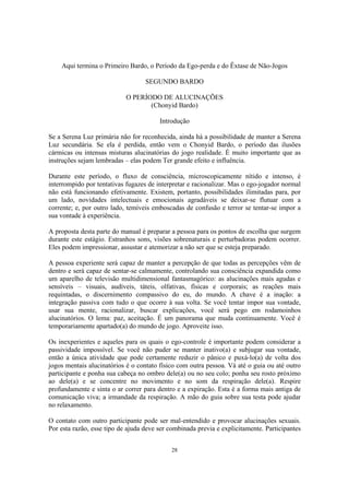 28
Aqui termina o Primeiro Bardo, o Período da Ego-perda e do Êxtase de Não-Jogos
SEGUNDO BARDO
O PERÍODO DE ALUCINAÇÕES
(Chonyid Bardo)
Introdução
Se a Serena Luz primária não for reconhecida, ainda há a possibilidade de manter a Serena
Luz secundária. Se ela é perdida, então vem o Chonyid Bardo, o período das ilusões
cármicas ou intensas misturas alucinatórias do jogo realidade. É muito importante que as
instruções sejam lembradas – elas podem Ter grande efeito e influência.
Durante este período, o fluxo de consciência, microscopicamente nítido e intenso, é
interrompido por tentativas fugazes de interpretar e racionalizar. Mas o ego-jogador normal
não está funcionando efetivamente. Existem, portanto, possibilidades ilimitadas para, por
um lado, novidades intelectuais e emocionais agradáveis se deixar-se flutuar com a
corrente; e, por outro lado, temíveis emboscadas de confusão e terror se tentar-se impor a
sua vontade à experiência.
A proposta desta parte do manual é preparar a pessoa para os pontos de escolha que surgem
durante este estágio. Estranhos sons, visões sobrenaturais e perturbadoras podem ocorrer.
Eles podem impressionar, assustar e atemorizar a não ser que se esteja preparado.
A pessoa experiente será capaz de manter a percepção de que todas as percepções vêm de
dentro e será capaz de sentar-se calmamente, controlando sua consciência expandida como
um aparelho de televisão multidimensional fantasmagórico: as alucinações mais agudas e
sensíveis – visuais, audíveis, táteis, olfativas, físicas e corporais; as reações mais
requintadas, o discernimento compassivo do eu, do mundo. A chave é a inação: a
integração passiva com tudo o que ocorre à sua volta. Se você tentar impor sua vontade,
usar sua mente, racionalizar, buscar explicações, você será pego em rodamoinhos
alucinatórios. O lema: paz, aceitação. É um panorama que muda continuamente. Você é
temporariamente apartado(a) do mundo de jogo. Aproveite isso.
Os inexperientes e aqueles para os quais o ego-controle é importante podem considerar a
passividade impossível. Se você não puder se manter inativo(a) e subjugar sua vontade,
então a única atividade que pode certamente reduzir o pânico e puxá-lo(a) de volta dos
jogos mentais alucinatórios é o contato físico com outra pessoa. Vá até o guia ou até outro
participante e ponha sua cabeça no ombro dele(a) ou no seu colo; ponha seu rosto próximo
ao dele(a) e se concentre no movimento e no som da respiração dele(a). Respire
profundamente e sinta o ar correr para dentro e a expiração. Esta é a forma mais antiga de
comunicação viva; a irmandade da respiração. A mão do guia sobre sua testa pode ajudar
no relaxamento.
O contato com outro participante pode ser mal-entendido e provocar alucinações sexuais.
Por esta razão, esse tipo de ajuda deve ser combinada previa e explicitamente. Participantes
 