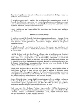 29
despreparados podem impor medos ou fantasias sexuais no contato. Desligue-os; eles são
produções ilusórias cármicas.
O aconchegar terno, gentil e apoiador dos participantes é do desenvolvimento natural da
Segunda fase. Não tente racionalizar este contato. Seres humanos e, analogamente, quase
todas as criaturas terrestres móveis têm se aconchegado por muito tempo, em noites escuras
e confusas por muitas centenas de milhares de anos.
Inspire e expire com seus companheiros. Nós somos todos um! Isso é o que a respiração
está lhe dizendo.
Explicação do Segundo Bardo
O problema essencial do Segundo Bardo é que toda e qualquer imagem – humana, divina,
diabólica, heróica, má, animal, coisa – que o cérebro humano invoca ou as lembranças de
vidas passadas, podem apresentar-se à consciência: imagens e formas e sons girando
interminavelmente.
A solução essencial – repetida de novo e de novo – é reconhecer que seu cérebro está
produzindo as visões. Elas não existem. Nada existe exceto da forma como sua consciência
dá vida às coisas.
Não há, é claro, modo de classificar as infinitas trocas e combinações de elementos
visionários. O córtex contém registros de bilhões de imagens da história da pessoa, da raça
e das formas vivas. Qualquer delas, à taxa de cem milhões por segundo (de acordo com
neurofisiologistas), pode inundar a consciência. Balouçando neste brilhante e sinfônico mar
de imaginário está o que resta da mente conceitual. Num turbulento e infindável aguaceiro
do Oceano Pacífico balouça uma pequena boca aberta a gritar (entre bocados de água
salgada) “Ordem! Sistema! Explique tudo isso!”
Não se pode prever que visões ocorrerão, nem sua seqüência. Pode-se apenas incitar os
participantes a fechar a boca, respirar pelo nariz, e desligar a irrequieta mente
racionalizante. Mas só uma pessoa experiente de inclinações místicas consegue fazer isso (e
assim permanecer no sereno esclarecimento). A pessoa despreparada ficará confusa ou,
pior, entrará em pânico: a luta intelectual para controlar o oceano.
Com o objetivo de guiar a pessoa, ajudá-la a organizar suas visões em unidades explicáveis,
o Chonyid Bardo foi escrito. Há duas seções: (1) Sete Deidades pacíficas com suas
simetricamente opostas ego-armadilhas; (2) Oito Deidades Coléricas que podemos
alegremente aceitar como produções visionárias, ou fugir de medo.
Cada uma das Sete Deidades Pacíficas (representações Pai-Mãe bissexuadas) é
acompanhada por consortes, criados, deidades menores, santos, anjos, heróis. Cada uma das
Deidades Coléricas é similarmente acompanhada. Luzes, objetos simbólicos, belos,
horríveis, assustadores, ferventes, também são vistos.
 