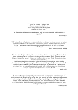 3
“To see the world in a grain of sand
And the heaven in a wild flower.
Hold Infinity in the palm of your hand
And Eternity in one hour.”
“Se as portas da percepção estivessem limpas, tudo pareceria ao homem como realmente é,
infinito.”
William Blake
"Não existem livros sobre êxtases e orgasmos cósmicos escritos por cientistas, somente narrativas
orais e poesia. Os livros de história são sobre eventos públicos insignificantes como guerras,
eleições e revoluções. As únicas coisas importantes acontecem nos corpos e cérebros dos
indivíduos."
Neal Cassady, expoente beatnik.
"Uma nova civilização está surgindo em nossas vidas, e indivíduos cegos, espalhados por toda
parte, tentam suprimi-la. Esta nova civilização traz consigo novos estilos de família; modos
diferentes de trabalhar, amar e viver; novos conflitos políticos; e por detrás de tudo isso, estados
alterados de consciência (...).
O nascimento dessa nova civilização é o fato mais explosivo e singular de nossos tempos.
É o evento central, a chave para compreender os anos que estão por vir. É um acontecimento tão
profundo como a Primeira Onda de mudanças lançada há dez mil anos com a invenção da
agricultura, ou a estrondosa Segunda Onda iniciada pela revolução industrial. Nós somos as
crianças da próxima transformação, a Terceira Onda."
Alvin Toffler
"A evolução biológica é, em grande parte, uma história das fugas pelos corredores cegos da
superespecialização; a evolução das idéias, uma série de fugas da tirania dos hábitos mentais e das
rotinas estagnantes. Na evolução biológica, a fuga é realizada por um refúgio do adulto num
estágio juvenil como ponto de partida para uma nova vereda; na evolução mental, por uma
regressão temporária a modos mais primitivos e desreprimidos de ideação, seguido pelo salto
criativo para adiante."
Arthur Koestler
 